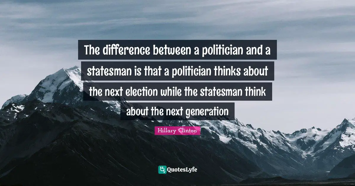 The difference between a politician and a statesman is that a politician thinks about the next election while the statesman think about the next generation