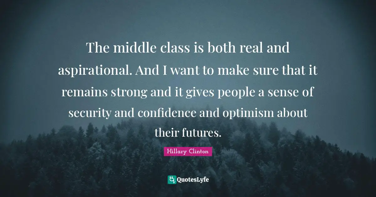 The middle class is both real and aspirational. And I want to make sure that it remains strong and it gives people a sense of security and confidence and optimism about their futures.