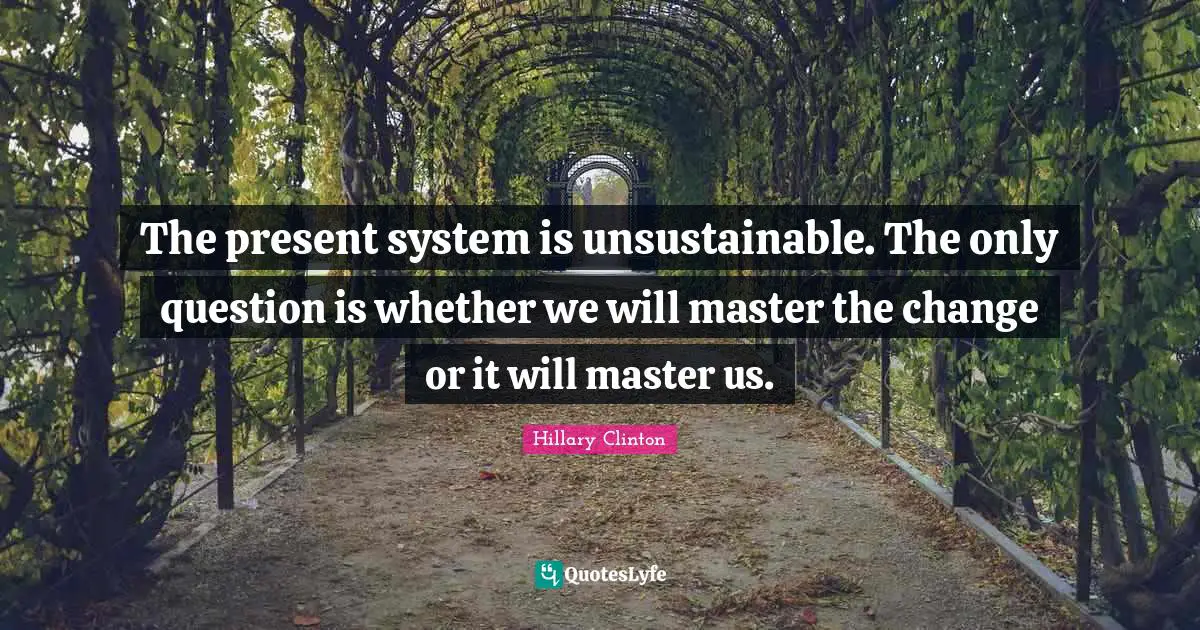 The present system is unsustainable. The only question is whether we will master the change or it will master us.