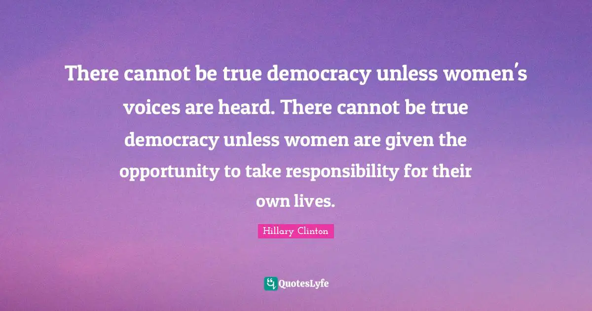 There cannot be true democracy unless women's voices are heard. There cannot be true democracy unless women are given the opportunity to take responsibility for their own lives.