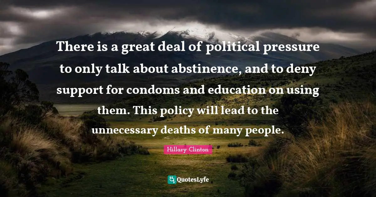 There is a great deal of political pressure to only talk about abstinence, and to deny support for condoms and education on using them. This policy will lead to the unnecessary deaths of many people.