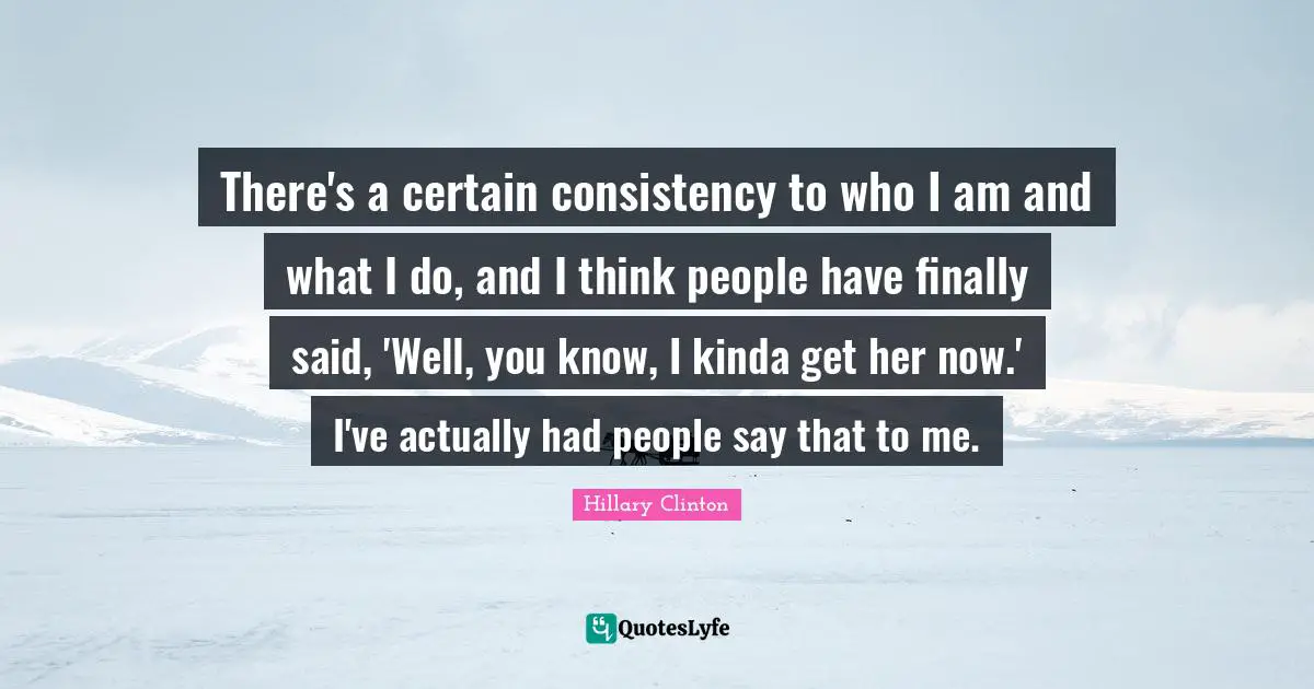 There's a certain consistency to who I am and what I do, and I think people have finally said, 'Well, you know, I kinda get her now.' I've actually had people say that to me.