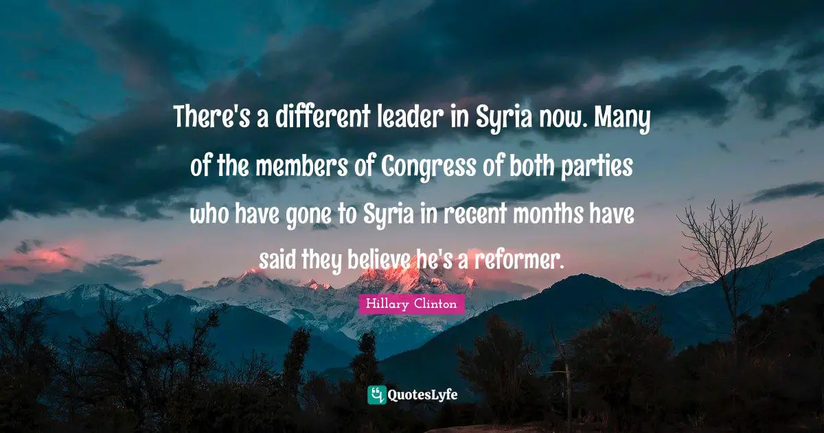 There's a different leader in Syria now. Many of the members of Congress of both parties who have gone to Syria in recent months have said they believe he's a reformer.