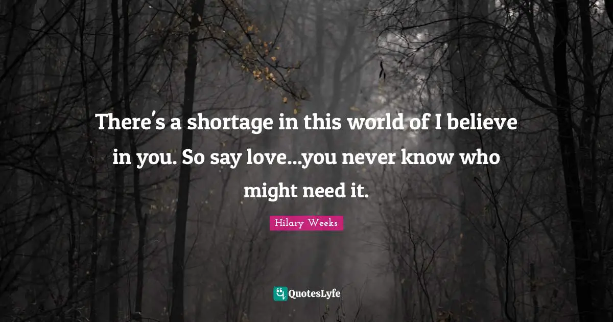 There's a shortage in this world of I believe in you. So say love...you never know who might need it.