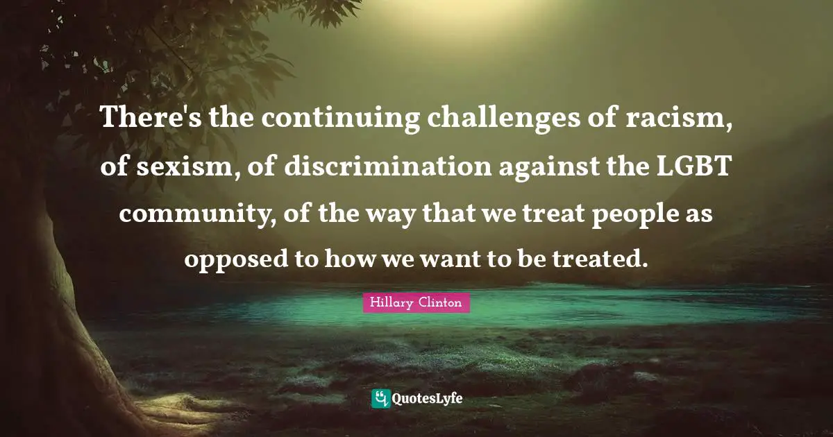There's the continuing challenges of racism, of sexism, of discrimination against the LGBT community, of the way that we treat people as opposed to how we want to be treated.