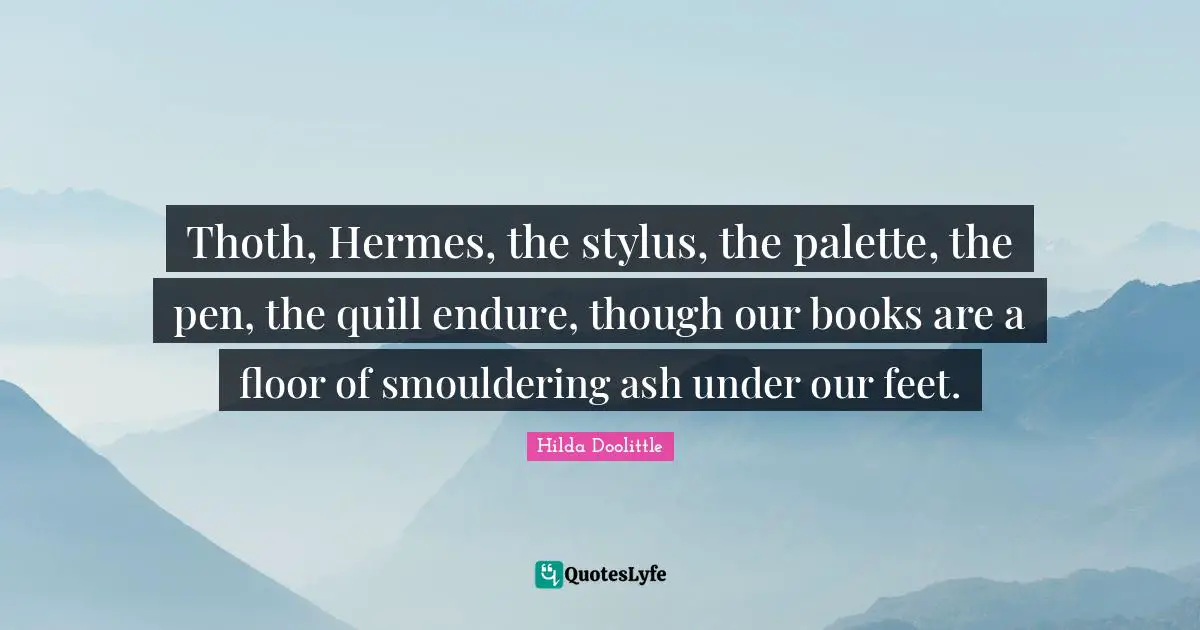 Thoth, Hermes, the stylus, the palette, the pen, the quill endure, though our books are a floor of smouldering ash under our feet.