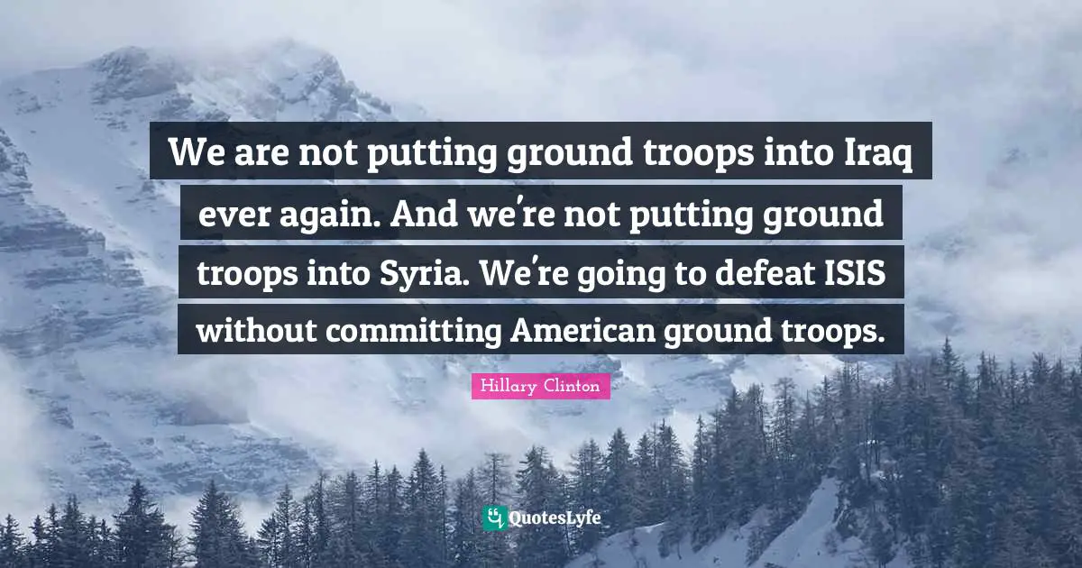 We are not putting ground troops into Iraq ever again. And we're not putting ground troops into Syria. We're going to defeat ISIS without committing American ground troops.