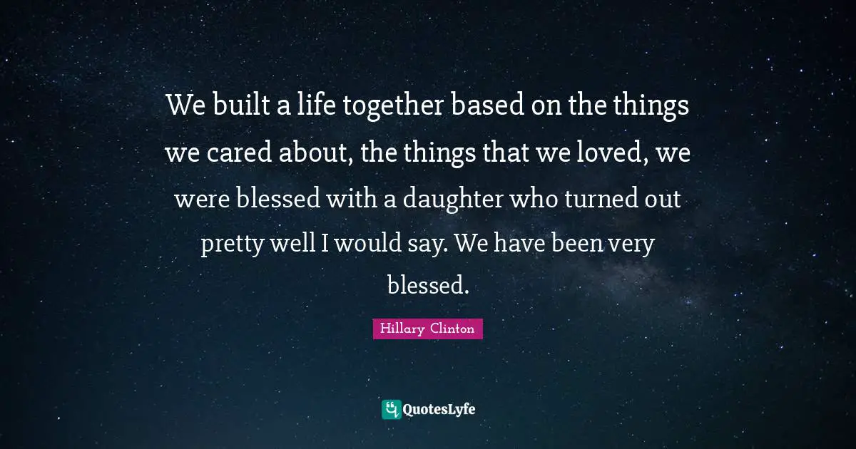 We built a life together based on the things we cared about, the things that we loved, we were blessed with a daughter who turned out pretty well I would say. We have been very blessed.