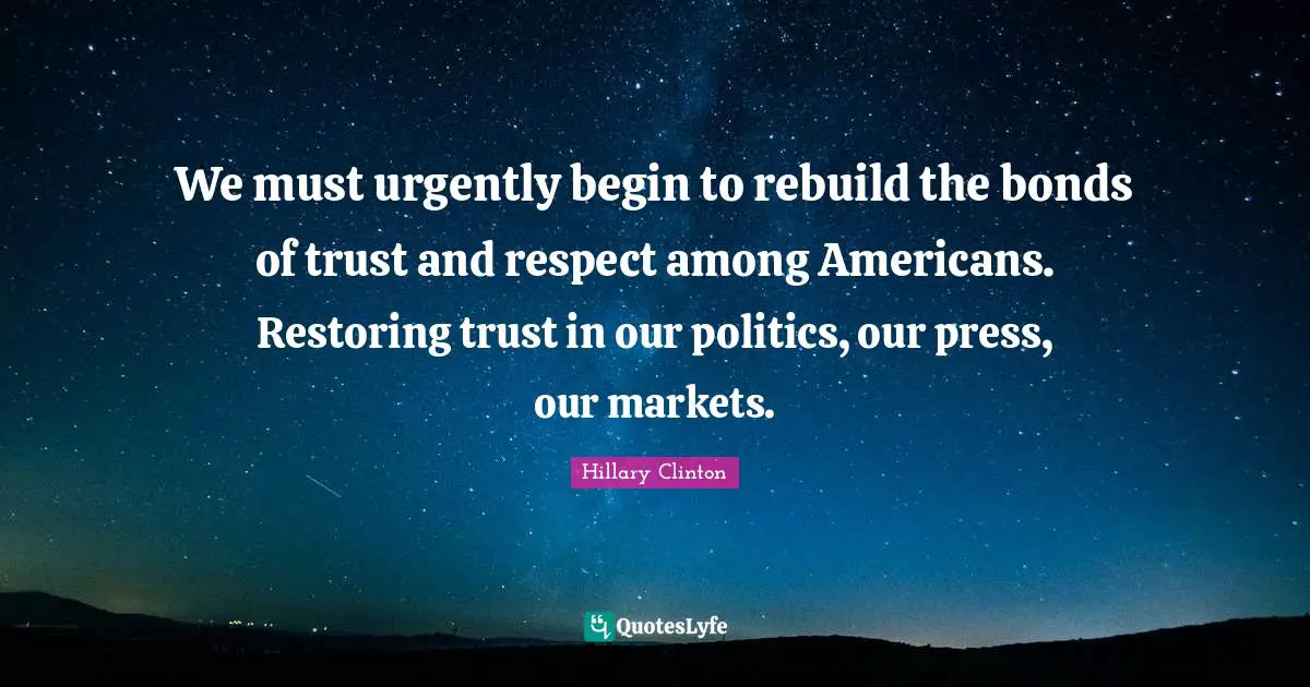 We must urgently begin to rebuild the bonds of trust and respect among Americans. Restoring trust in our politics, our press, our markets.