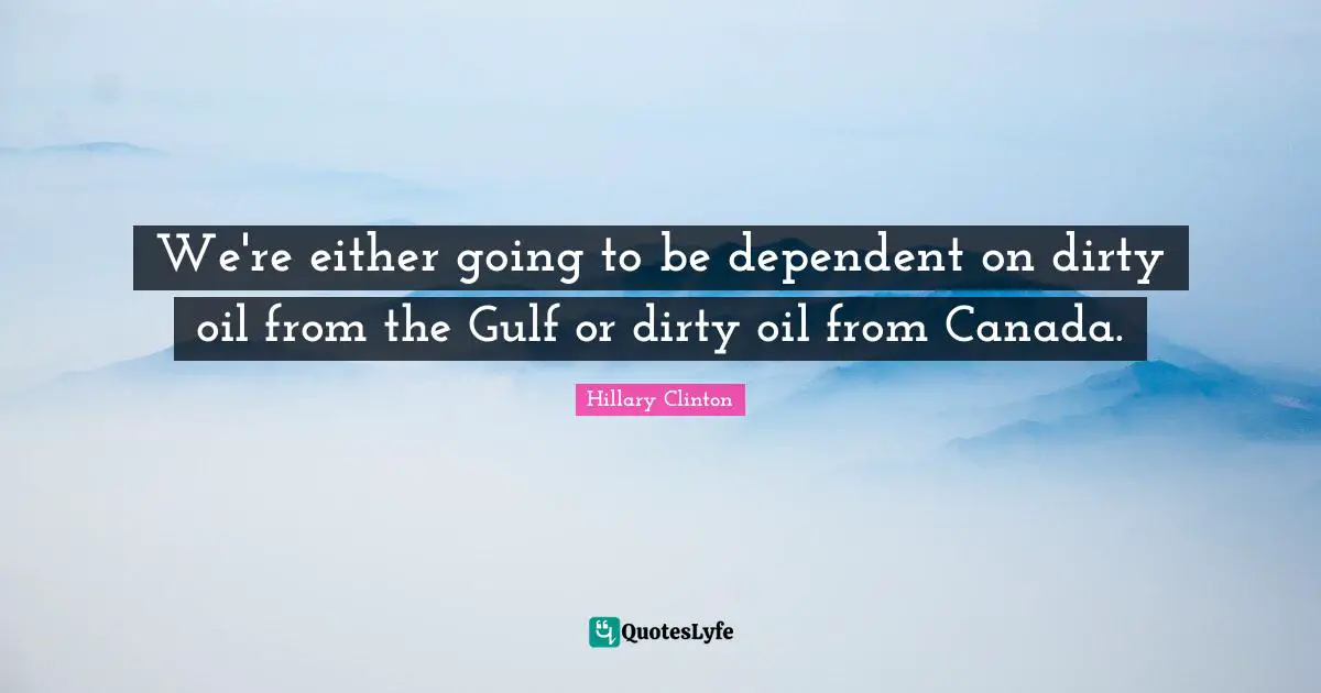 We're either going to be dependent on dirty oil from the Gulf or dirty oil from Canada.