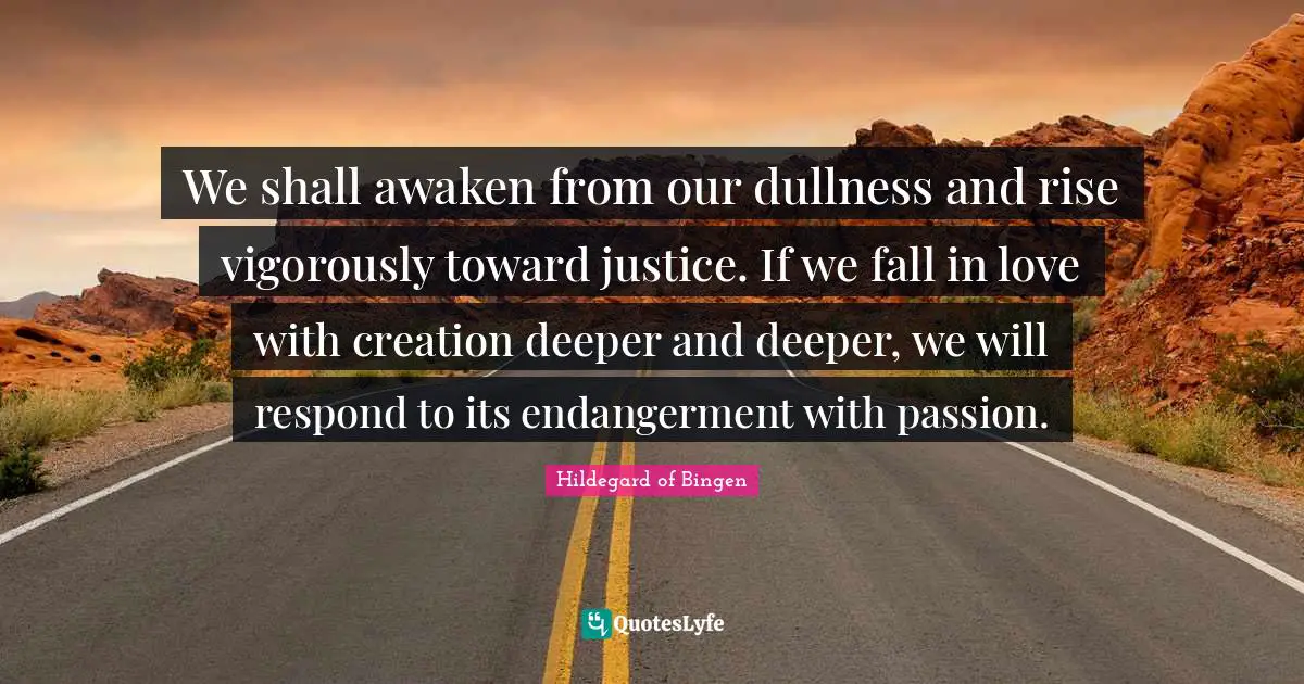 Hildegard of Bingen Quotes: We shall awaken from our dullness and rise vigorously toward justice. If we fall in love with creation deeper and deeper, we will respond to its endangerment with passion.