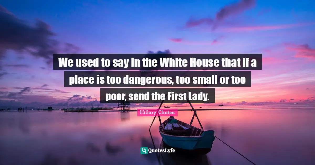 We used to say in the White House that if a place is too dangerous, too small or too poor, send the First Lady.