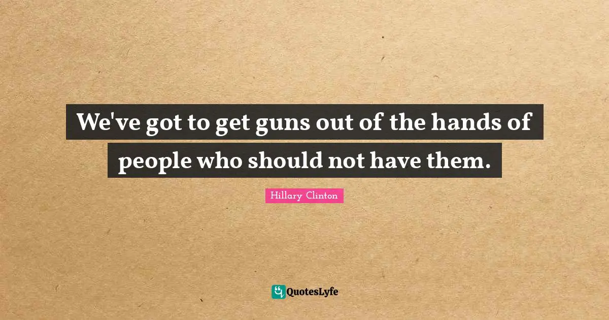 We've got to get guns out of the hands of people who should not have them.