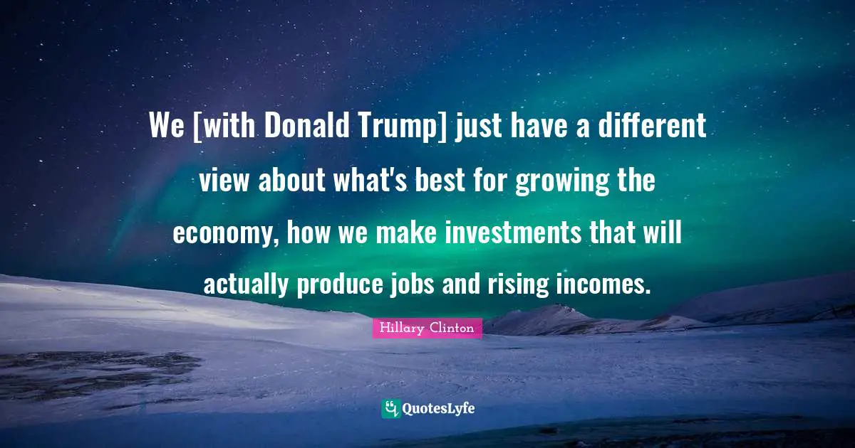 We [with Donald Trump] just have a different view about what's best for growing the economy, how we make investments that will actually produce jobs and rising incomes.