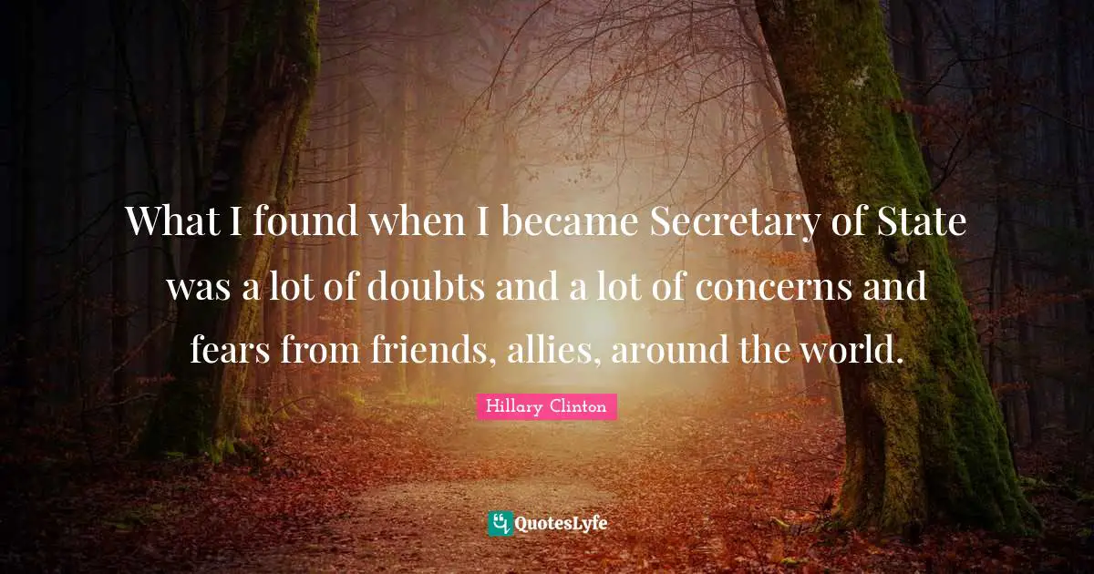 What I found when I became Secretary of State was a lot of doubts and a lot of concerns and fears from friends, allies, around the world.