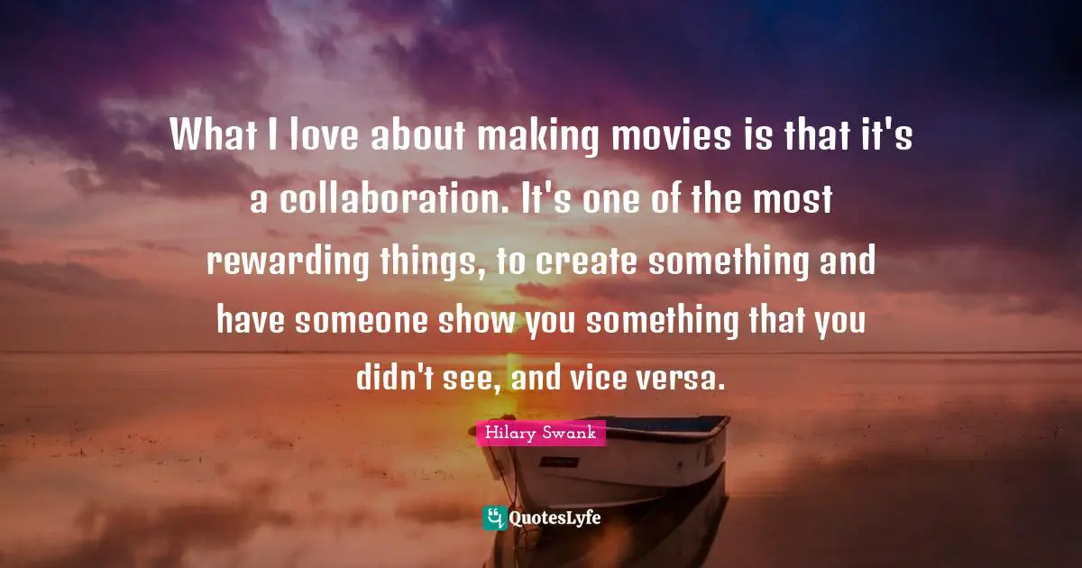 What I love about making movies is that it's a collaboration. It's one of the most rewarding things, to create something and have someone show you something that you didn't see, and vice versa.