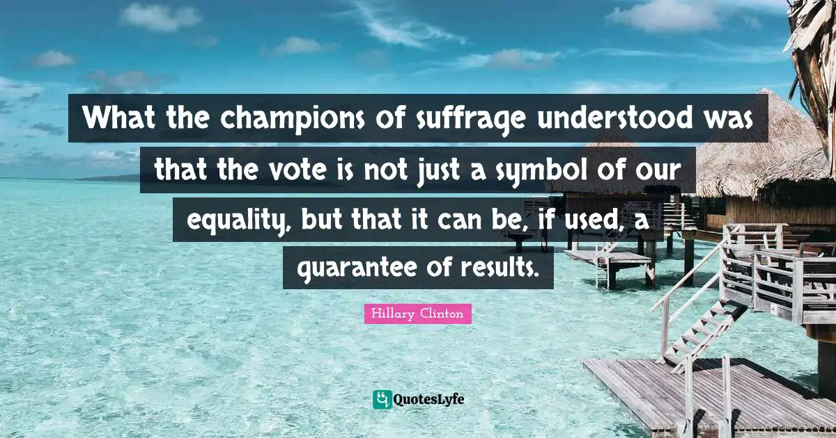 Suffrage Quotes: "What the champions of suffrage understood was that the vote is not just a symbol of our equality, but that it can be, if used, a guarantee of results."