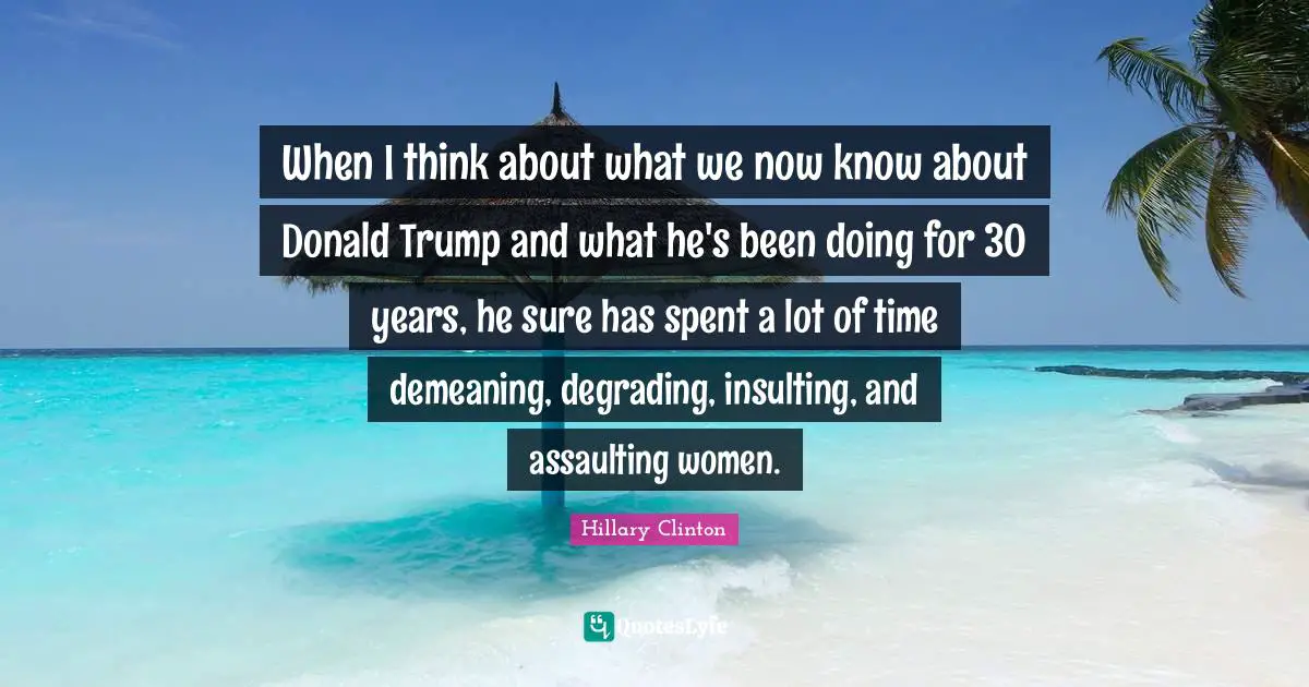 When I think about what we now know about Donald Trump and what he's been doing for 30 years, he sure has spent a lot of time demeaning, degrading, insulting, and assaulting women.
