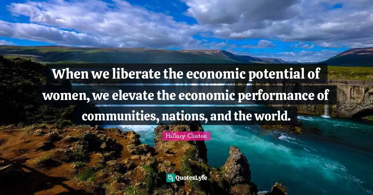 When we liberate the economic potential of women, we elevate the economic performance of communities, nations, and the world.