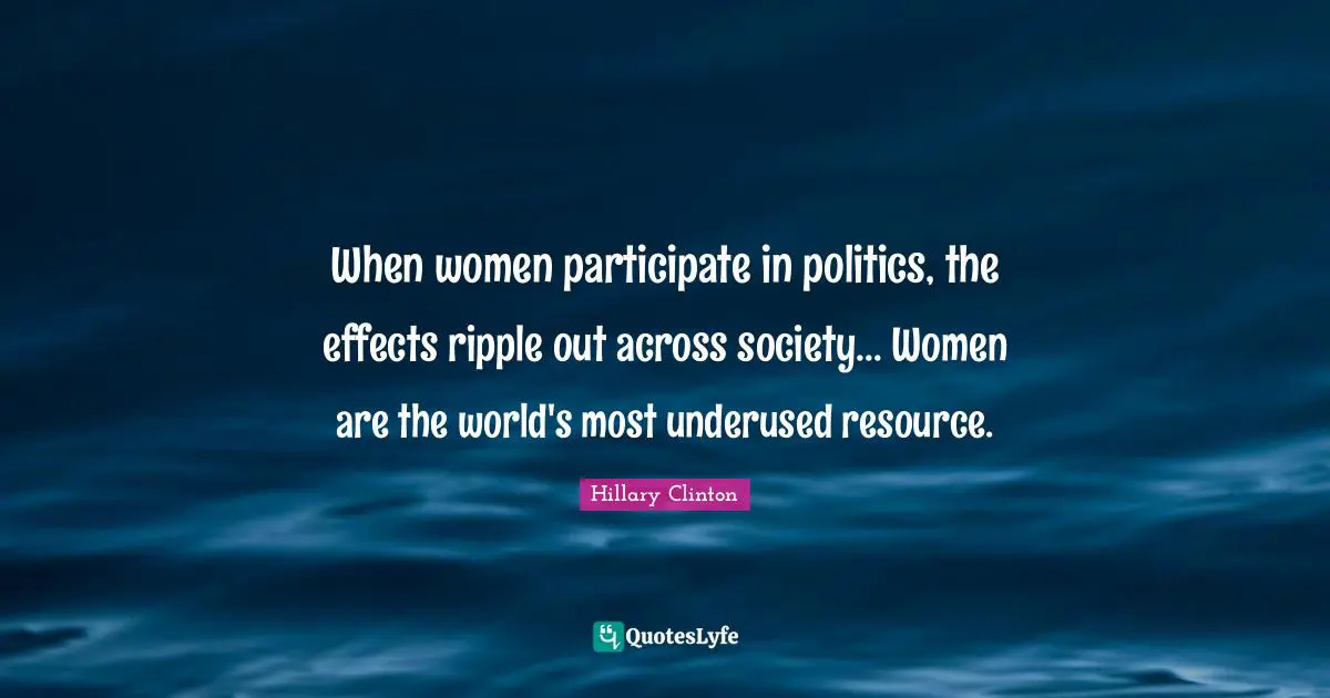 When women participate in politics, the effects ripple out across society... Women are the world's most underused resource.