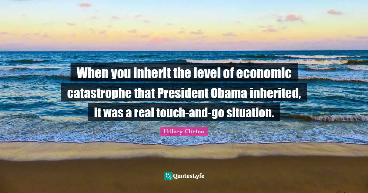 When you inherit the level of economic catastrophe that President Obama inherited, it was a real touch-and-go situation.