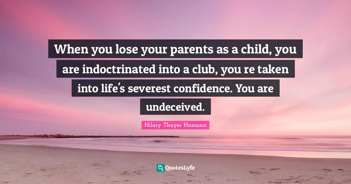 When you lose your parents as a child, you are indoctrinated into a club, you re taken into life's severest confidence. You are undeceived.