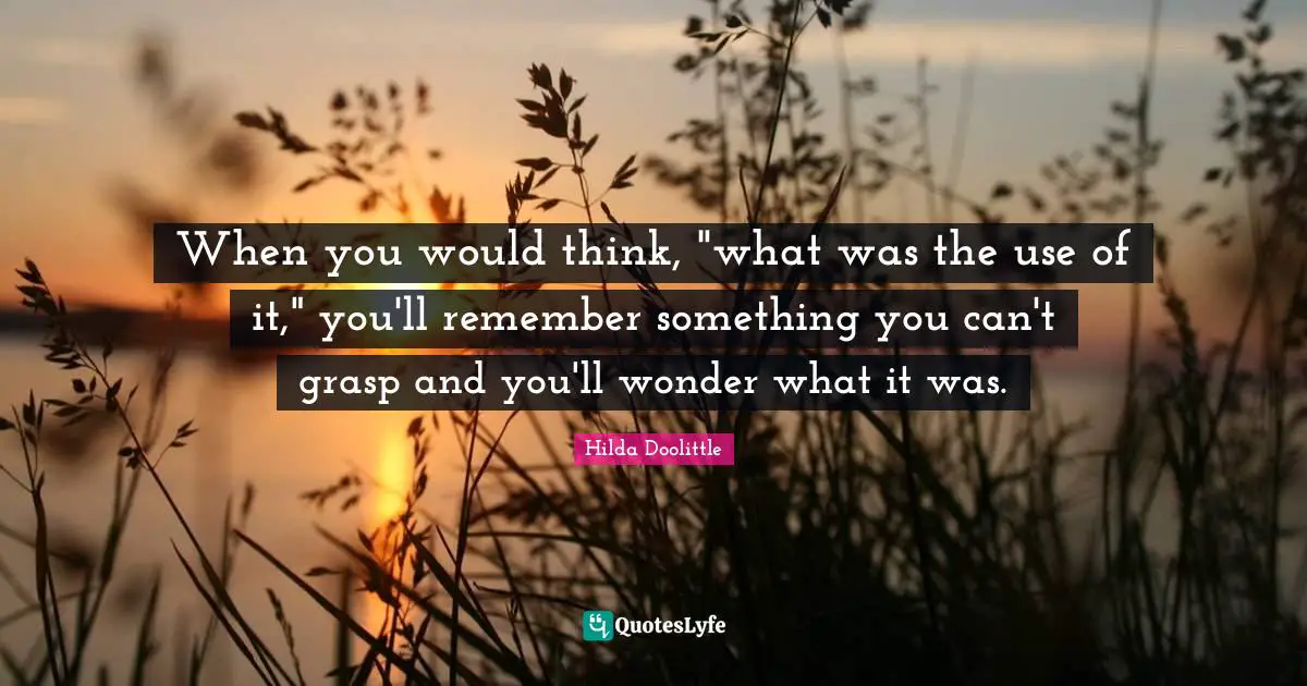 When you would think, "what was the use of it," you'll remember something you can't grasp and you'll wonder what it was.