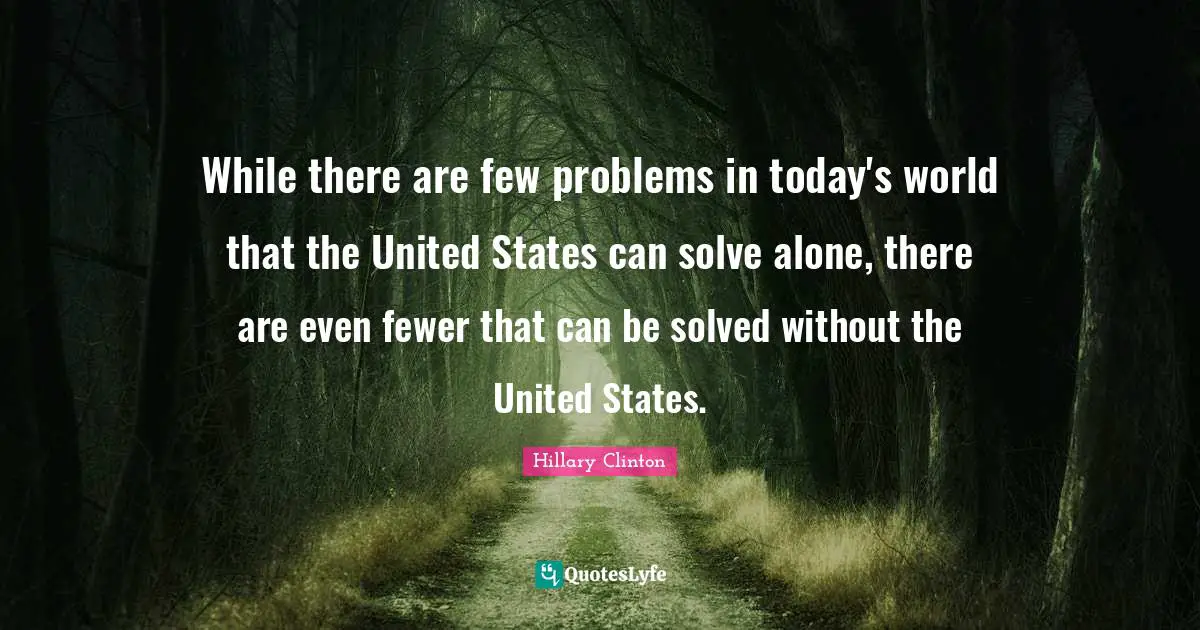 While there are few problems in today's world that the United States can solve alone, there are even fewer that can be solved without the United States.
