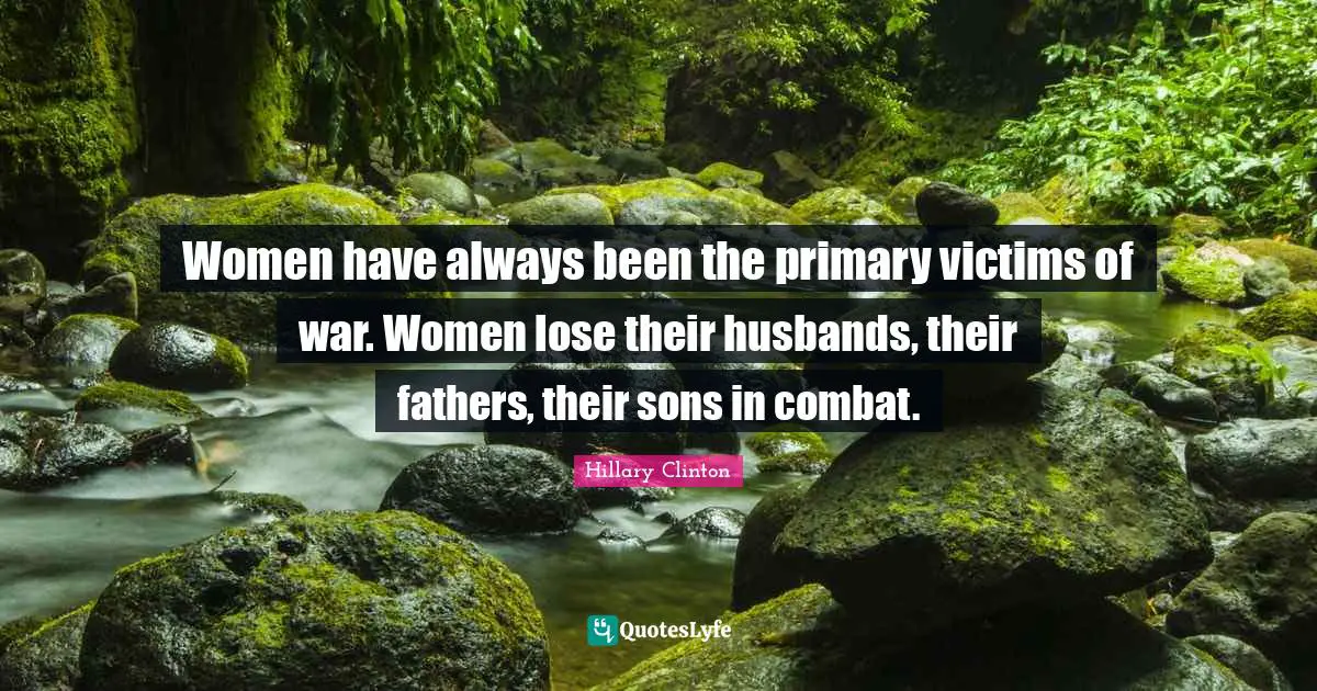 Hillary Clinton Quotes: Women have always been the primary victims of war. Women lose their husbands, their fathers, their sons in combat.