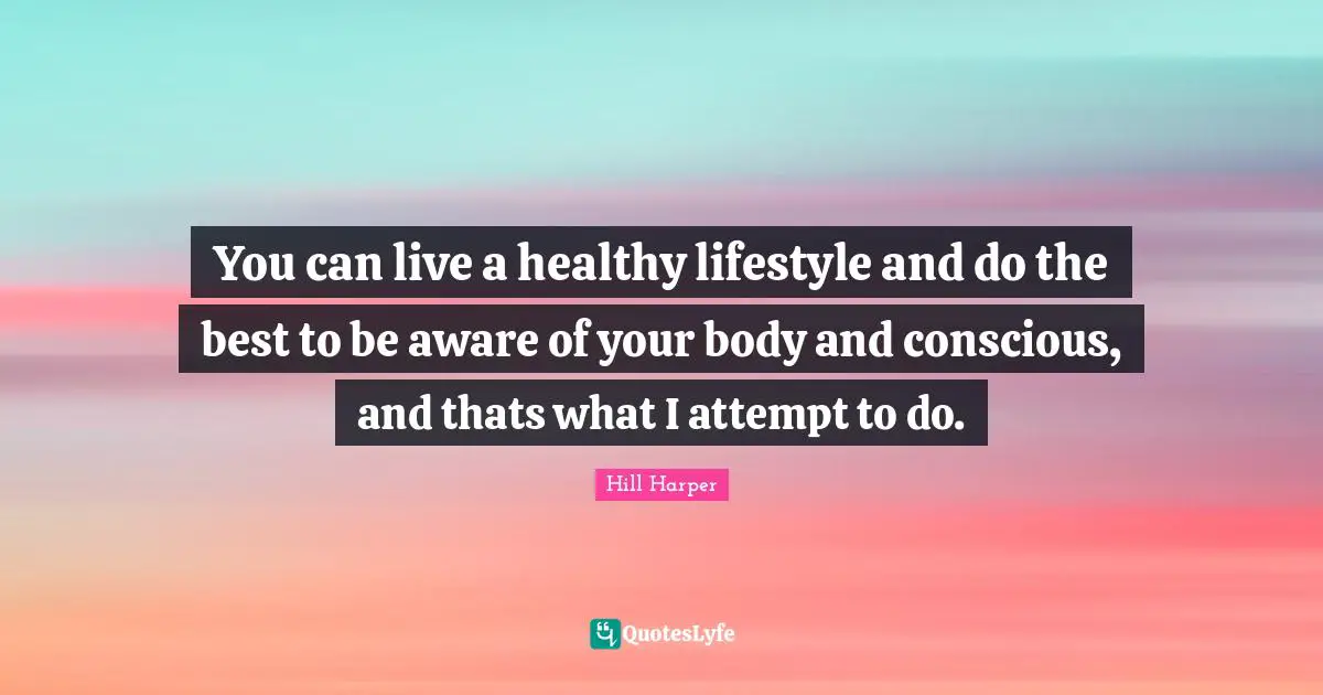 You can live a healthy lifestyle and do the best to be aware of your body and conscious, and thats what I attempt to do.