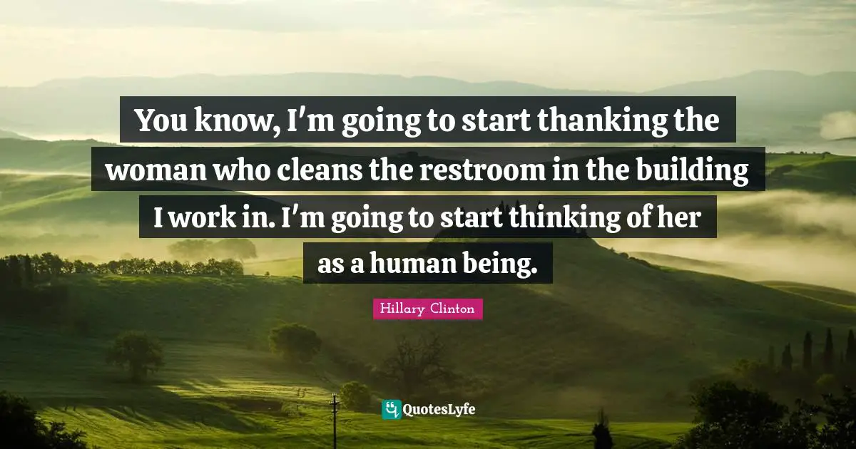 You know, I'm going to start thanking the woman who cleans the restroom in the building I work in. I'm going to start thinking of her as a human being.