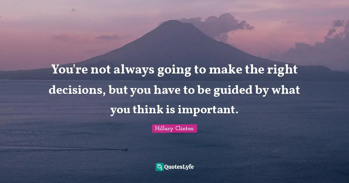 You're not always going to make the right decisions, but you have to be guided by what you think is important.