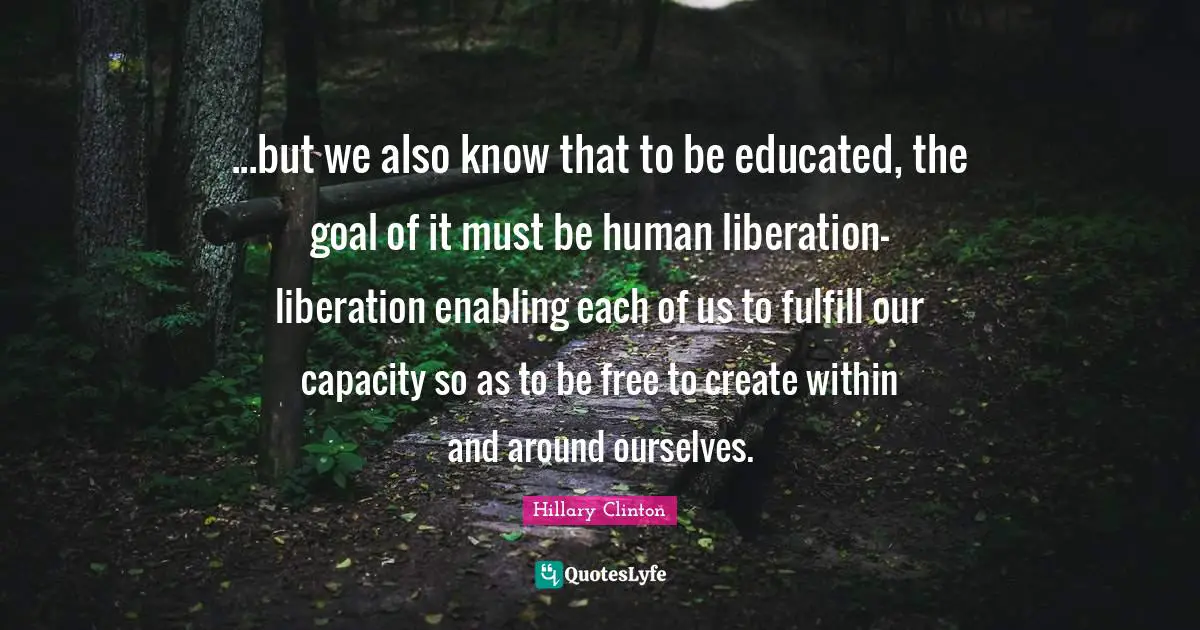 Enabling Quotes: "...but we also know that to be educated, the goal of it must be human liberation-liberation enabling each of us to fulfill our capacity so as to be free to create within and around ourselves."