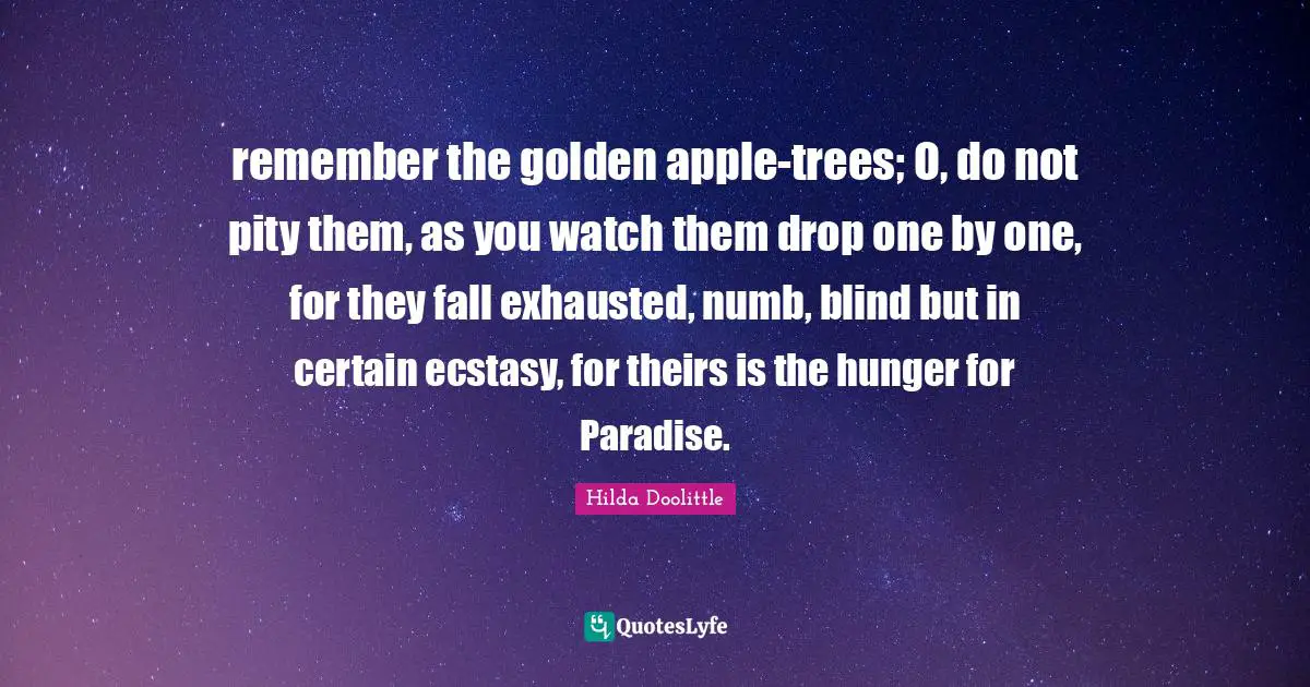 remember the golden apple-trees; O, do not pity them, as you watch them drop one by one, for they fall exhausted, numb, blind but in certain ecstasy, for theirs is the hunger for Paradise.