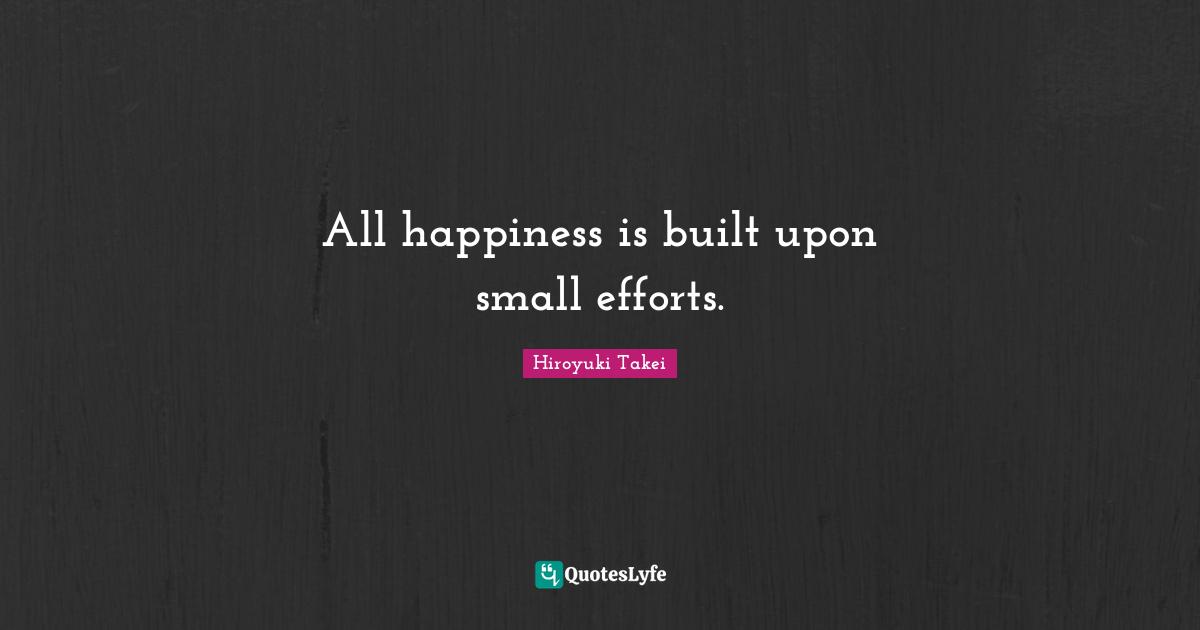 All happiness is built upon small efforts.