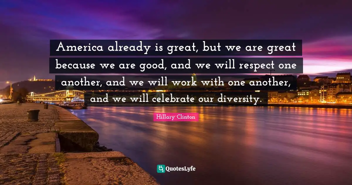 America already is great, but we are great because we are good, and we will respect one another, and we will work with one another, and we will celebrate our diversity.