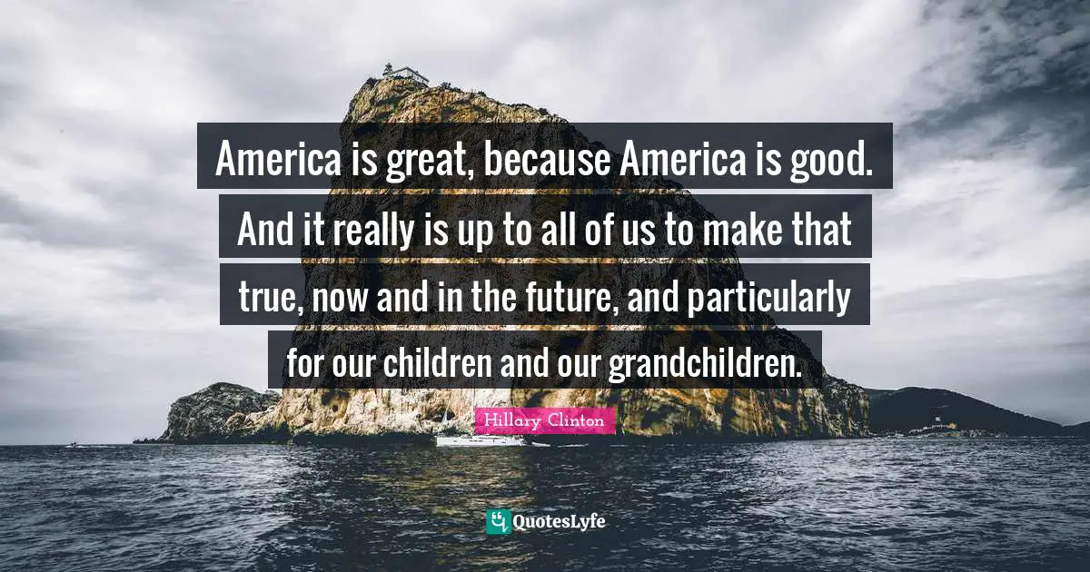 America is great, because America is good. And it really is up to all of us to make that true, now and in the future, and particularly for our children and our grandchildren.