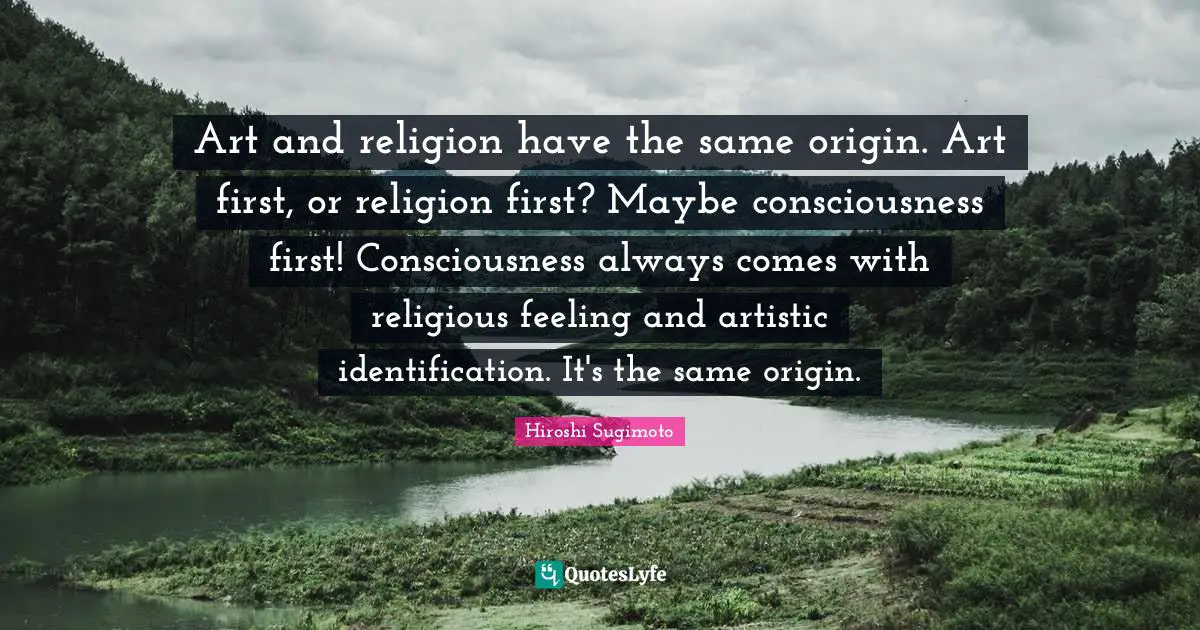 Art and religion have the same origin. Art first, or religion first? Maybe consciousness first! Consciousness always comes with religious feeling and artistic identification. It's the same origin.