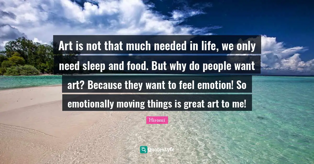 Art is not that much needed in life, we only need sleep and food. But why do people want art? Because they want to feel emotion! So emotionally moving things is great art to me!