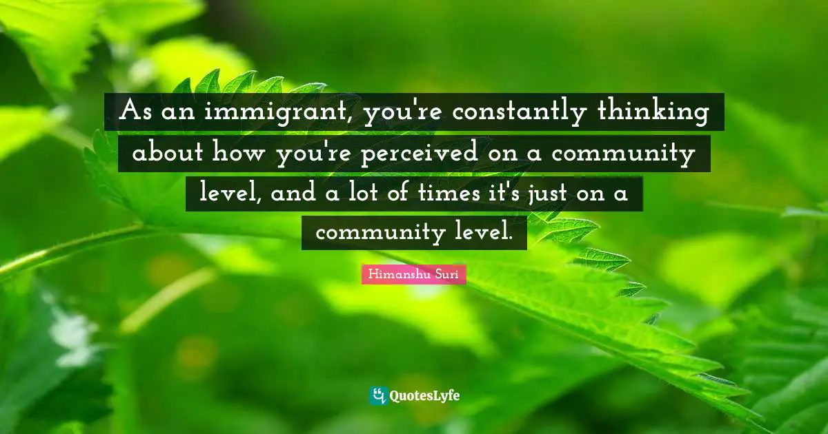 As an immigrant, you're constantly thinking about how you're perceived on a community level, and a lot of times it's just on a community level.