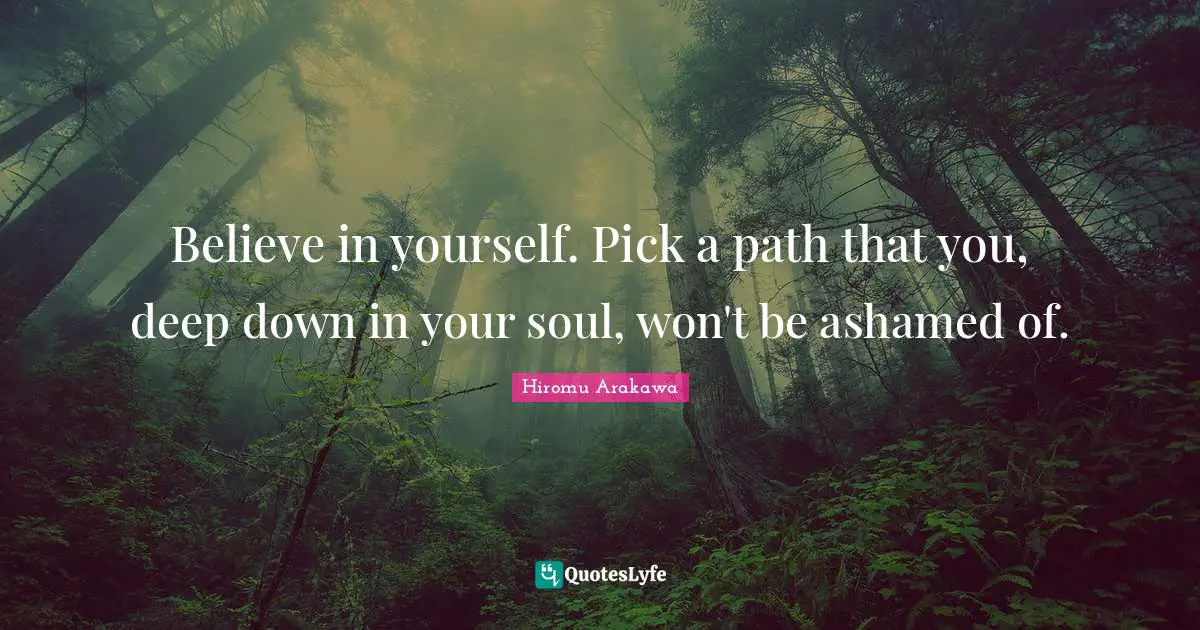 Believe in yourself. Pick a path that you, deep down in your soul, won't be ashamed of.