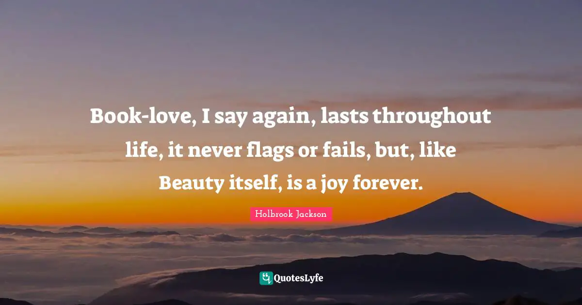 Book-love, I say again, lasts throughout life, it never flags or fails, but, like Beauty itself, is a joy forever.