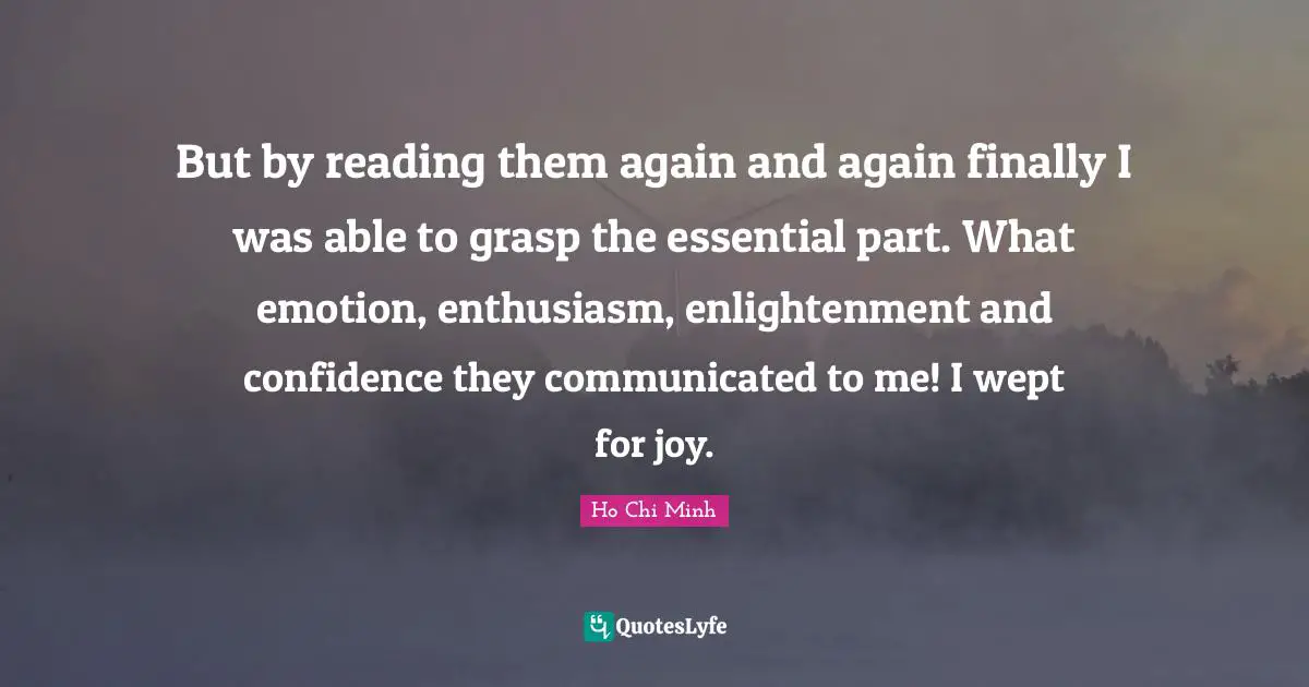 Ho Chi Minh Quotes: But by reading them again and again finally I was able to grasp the essential part. What emotion, enthusiasm, enlightenment and confidence they communicated to me! I wept for joy.
