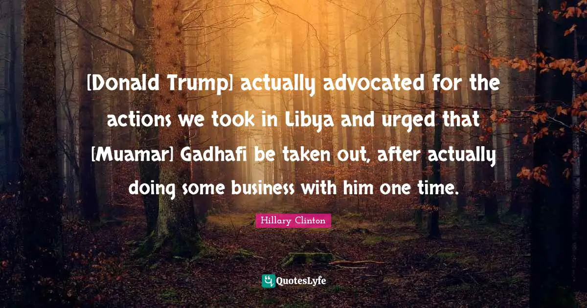 [Donald Trump] actually advocated for the actions we took in Libya and urged that [Muamar] Gadhafi be taken out, after actually doing some business with him one time.