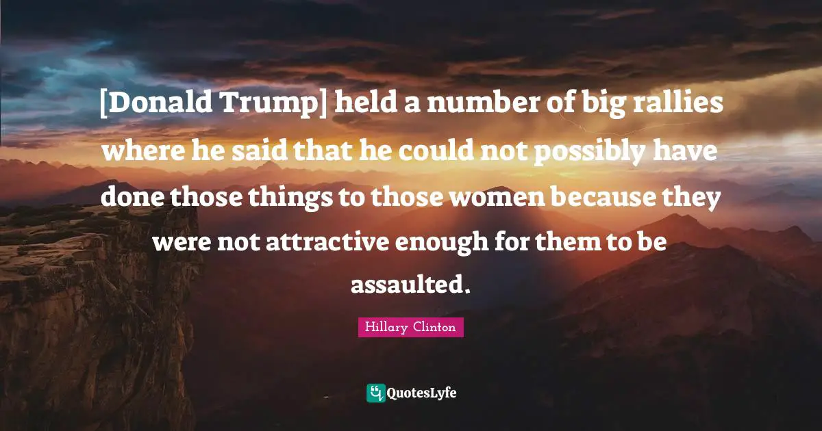 [Donald Trump] held a number of big rallies where he said that he could not possibly have done those things to those women because they were not attractive enough for them to be assaulted.