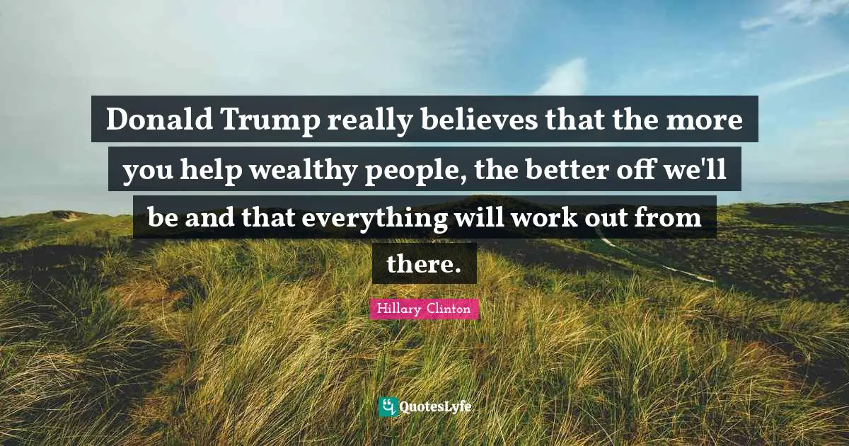 Donald Trump really believes that the more you help wealthy people, the better off we'll be and that everything will work out from there.