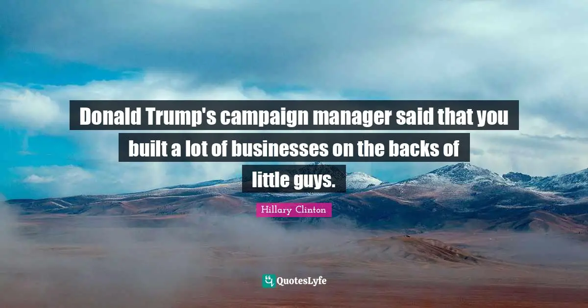 Donald Trump's campaign manager said that you built a lot of businesses on the backs of little guys.