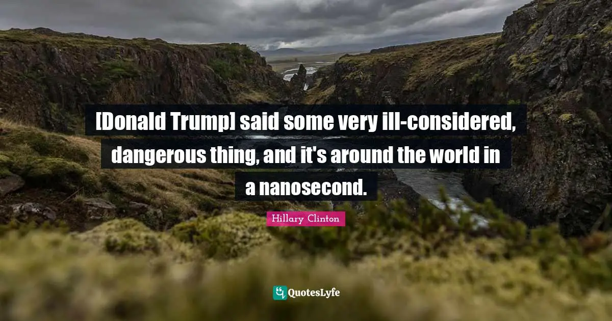 [Donald Trump] said some very ill-considered, dangerous thing, and it's around the world in a nanosecond.