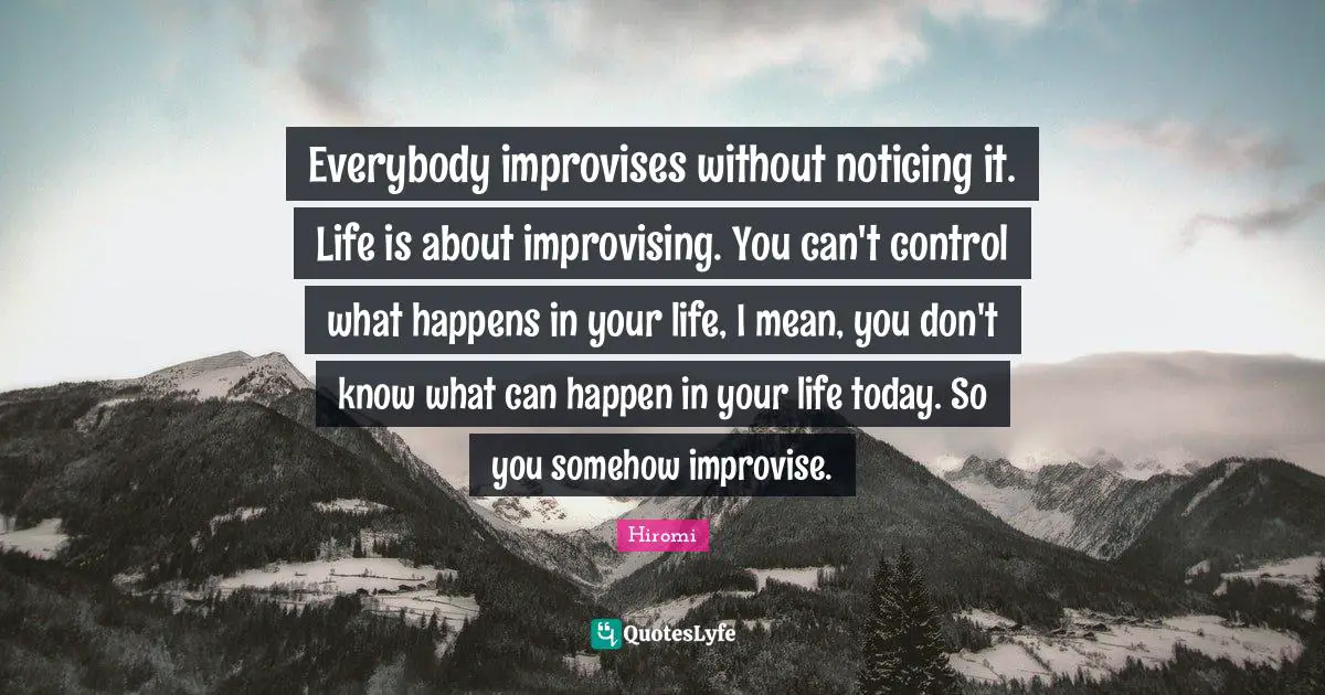 Everybody improvises without noticing it. Life is about improvising. You can't control what happens in your life, I mean, you don't know what can happen in your life today. So you somehow improvise.