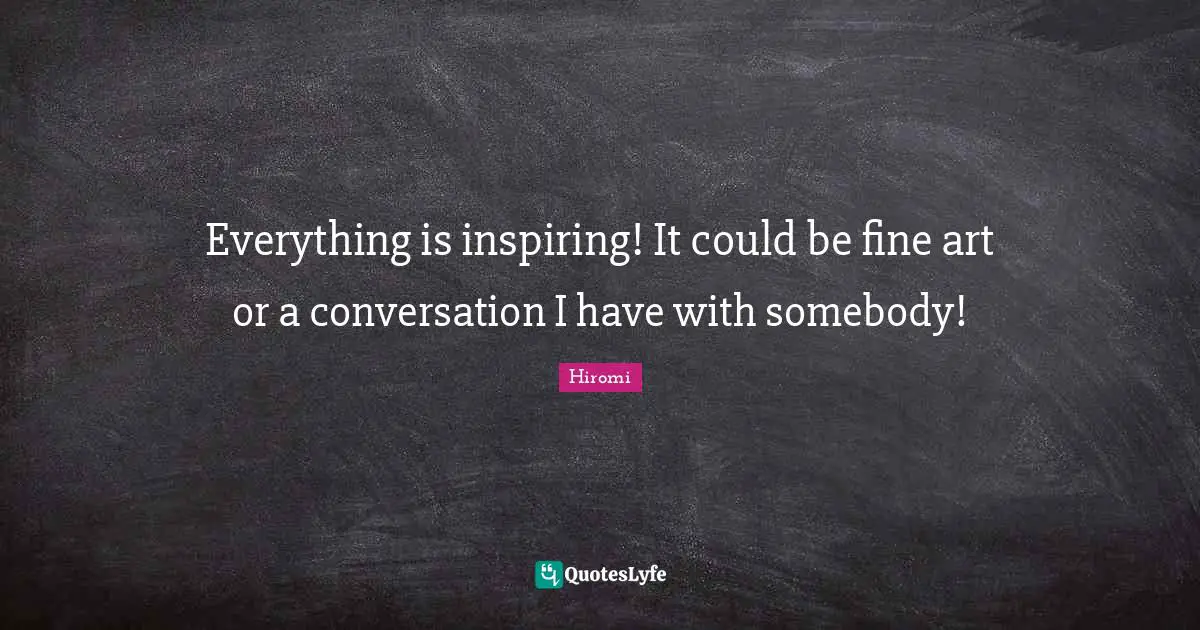 Everything is inspiring! It could be fine art or a conversation I have with somebody!